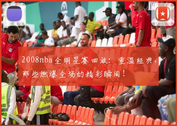 2008nba全明星赛回放：重温经典，那些燃爆全场的精彩瞬间！