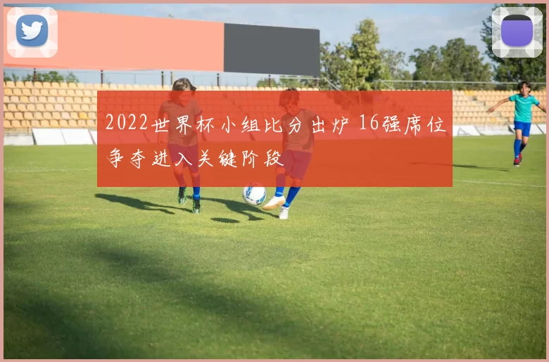 2022世界杯小组比分出炉 16强席位争夺进入关键阶段