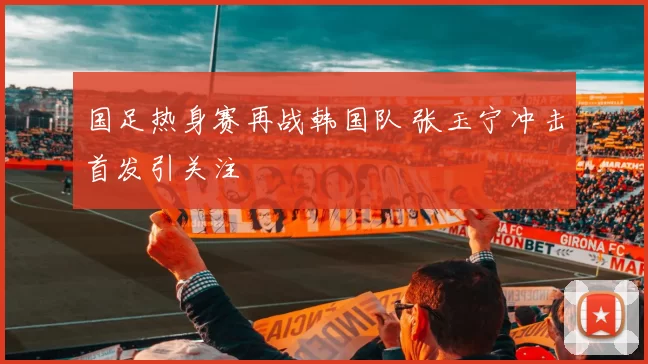 国足热身赛再战韩国队 张玉宁冲击首发引关注