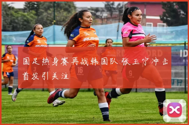 国足热身赛再战韩国队 张玉宁冲击首发引关注