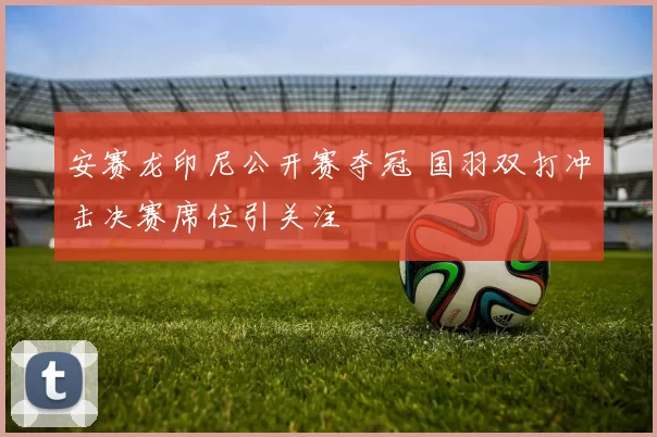 安赛龙印尼公开赛夺冠 国羽双打冲击决赛席位引关注