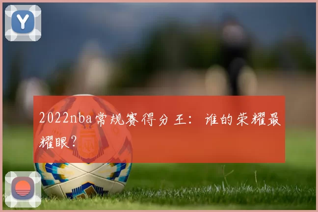 2022nba常规赛得分王：谁的荣耀最耀眼？