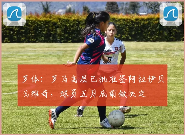 罗体：罗马高层已批准签阿拉伊贝戈维奇，球员五月底前做决定