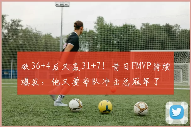 砍36+4后又轰31+7！昔日FMVP持续爆发，他又要率队冲击总冠军了