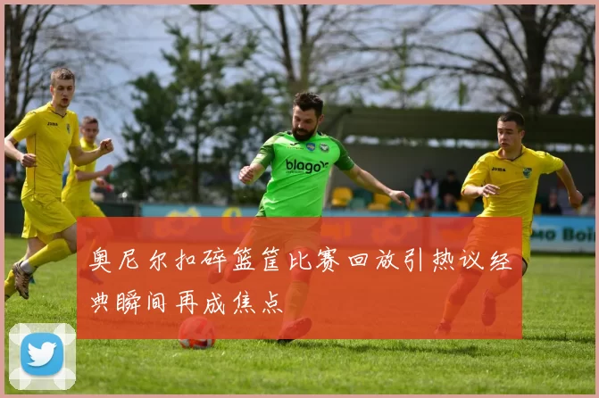 奥尼尔扣碎篮筐比赛回放引热议经典瞬间再成焦点