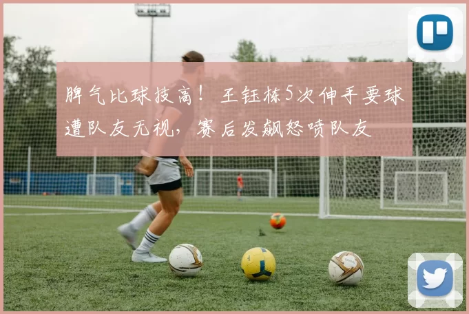 脾气比球技高！王钰栋5次伸手要球遭队友无视，赛后发飙怒喷队友