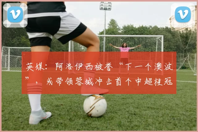 英媒：阿洛伊西被誉“下一个澳波”，或带领蓉城冲击首个中超桂冠_成都_球迷_特科格鲁