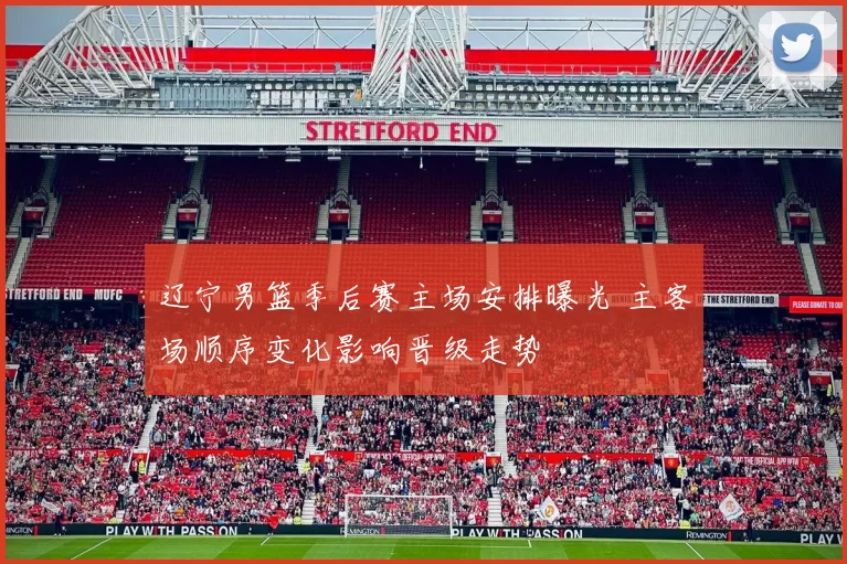 辽宁男篮季后赛主场安排曝光 主客场顺序变化影响晋级走势