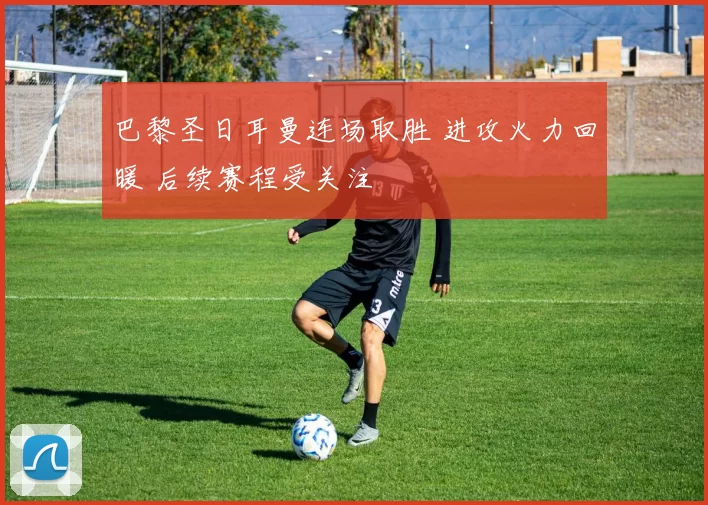 巴黎圣日耳曼连场取胜 进攻火力回暖 后续赛程受关注