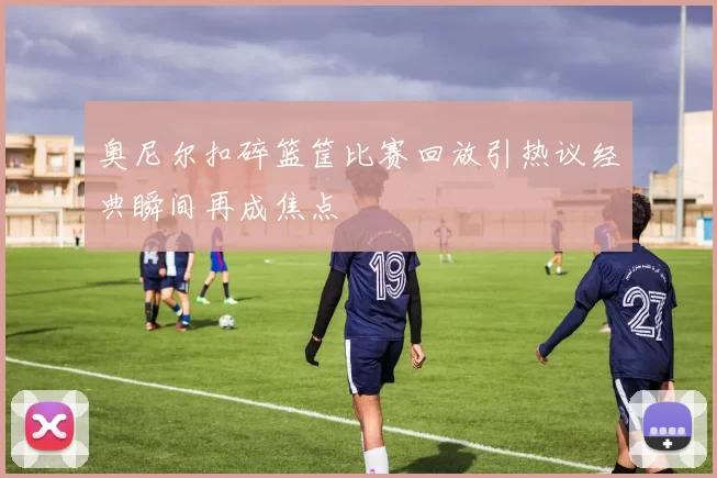 奥尼尔扣碎篮筐比赛回放引热议经典瞬间再成焦点