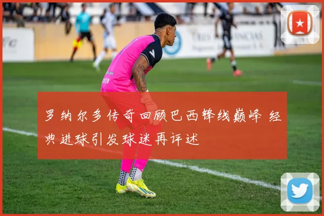 罗纳尔多传奇回顾巴西锋线巅峰 经典进球引发球迷再评述