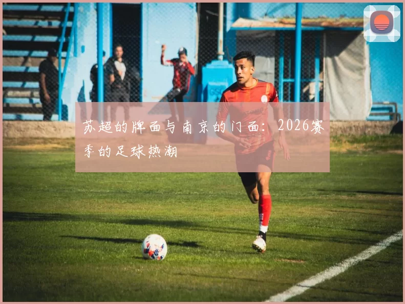 苏超的牌面与南京的门面：2026赛季的足球热潮