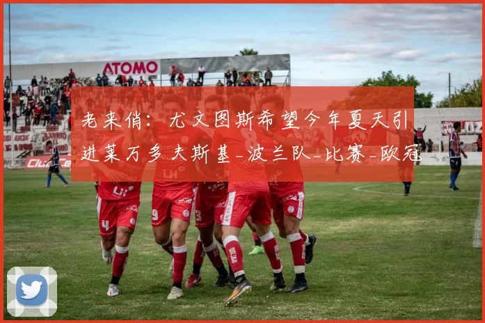 老来俏:尤文图斯希望今年夏天引进莱万多夫斯基_波兰队_比赛_欧冠