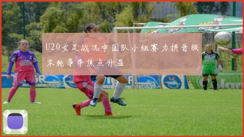 U20女足战况中国队小组赛力拼晋级末轮争夺焦点升温
