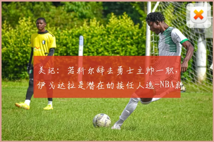 美记：若科尔辞去勇士主帅一职，伊戈达拉是潜在的接任人选-NBA新闻