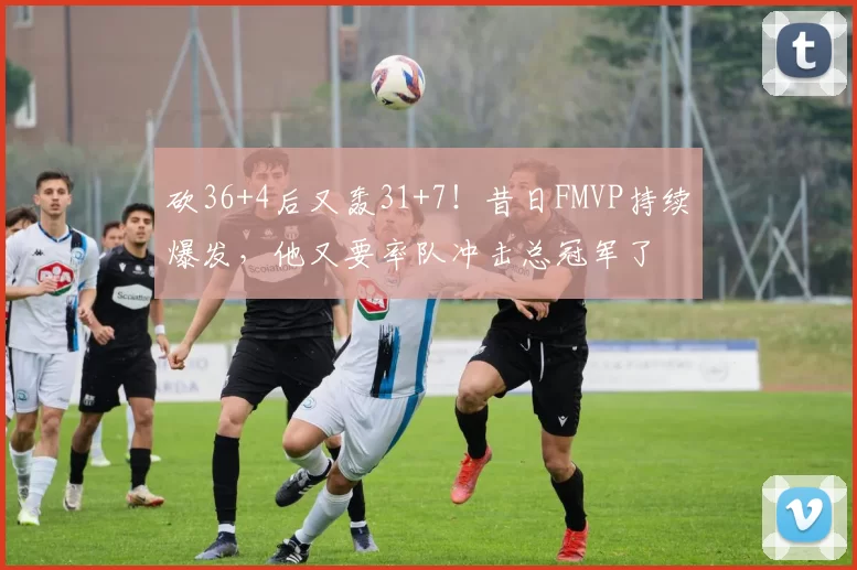 砍36+4后又轰31+7！昔日FMVP持续爆发，他又要率队冲击总冠军了