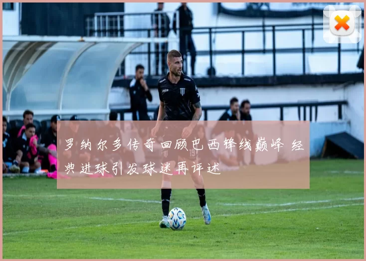 罗纳尔多传奇回顾巴西锋线巅峰 经典进球引发球迷再评述